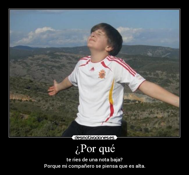 ¿Por qué - te ries de una nota baja?
Porque mi compañero se piensa que es alta.