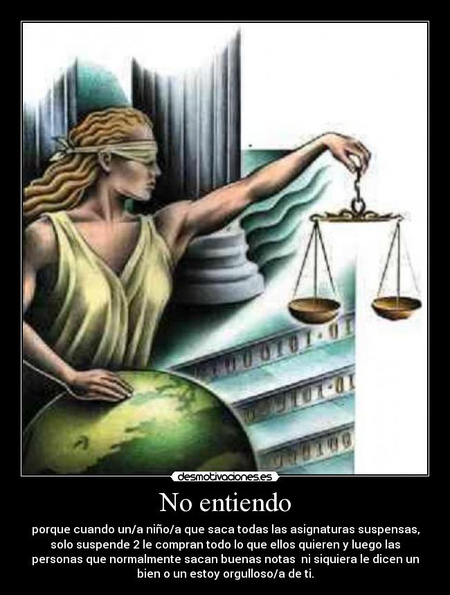 No entiendo - porque cuando un/a niño/a que saca todas las asignaturas suspensas,
solo suspende 2 le compran todo lo que ellos quieren y luego las
personas que normalmente sacan buenas notas ni siquiera le dicen un
bien o un estoy orgulloso/a de ti.