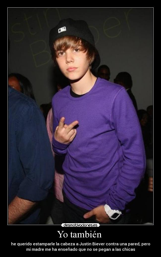 Yo también - he querido estamparle la cabeza a Justin Biever contra una pared, pero
mi madre me ha enseñado que no se pegan a las chicas