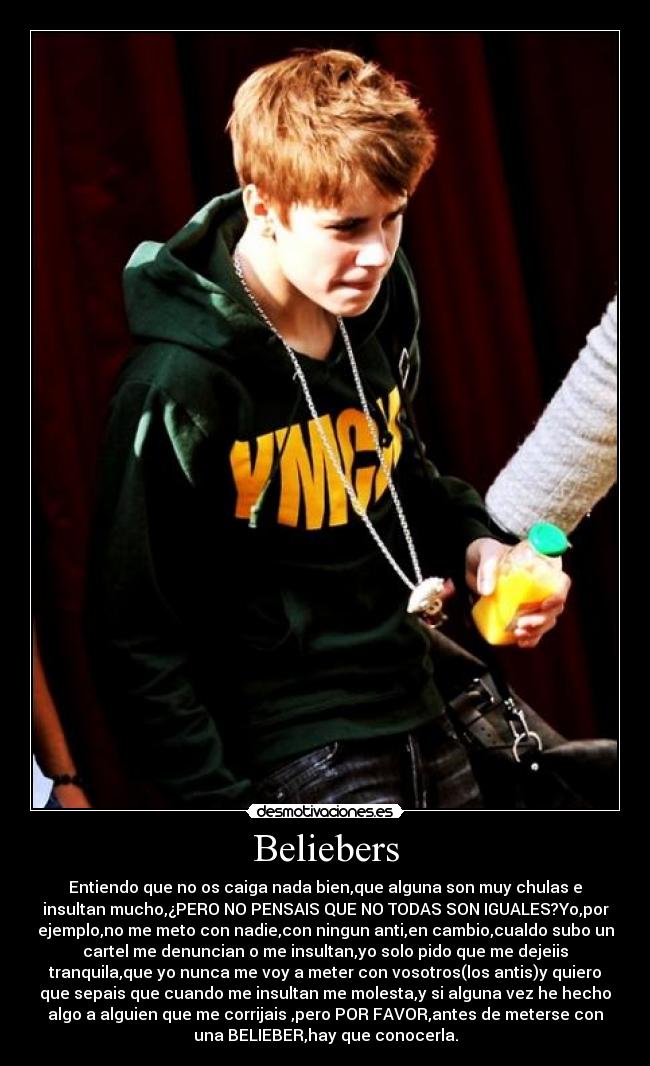 Beliebers - Entiendo que no os caiga nada bien,que alguna son muy chulas e
insultan mucho,¿PERO NO PENSAIS QUE NO TODAS SON IGUALES?Yo,por
ejemplo,no me meto con nadie,con ningun anti,en cambio,cualdo subo un
cartel me denuncian o me insultan,yo solo pido que me dejeiis
tranquila,que yo nunca me voy a meter con vosotros(los antis)y quiero
que sepais que cuando me insultan me molesta,y si alguna vez he hecho
algo a alguien que me corrijais ,pero POR FAVOR,antes de meterse con
una BELIEBER,hay que conocerla.