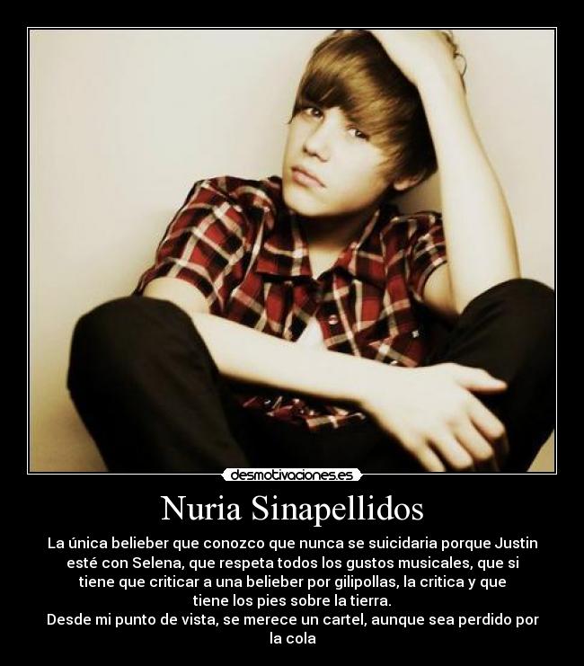 Nuria Sinapellidos - La única belieber que conozco que nunca se suicidaria porque Justin
esté con Selena, que respeta todos los gustos musicales, que si
tiene que criticar a una belieber por gilipollas, la critica y que
tiene los pies sobre la tierra.
Desde mi punto de vista, se merece un cartel, aunque sea perdido por
la cola