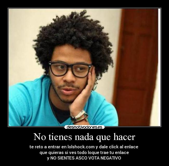No tienes nada que hacer - te reto a entrar en lolshock.com y dale click al enlace
que quieras si ves todo loque trae tu enlace
y NO SIENTES ASCO VOTA NEGATIVO