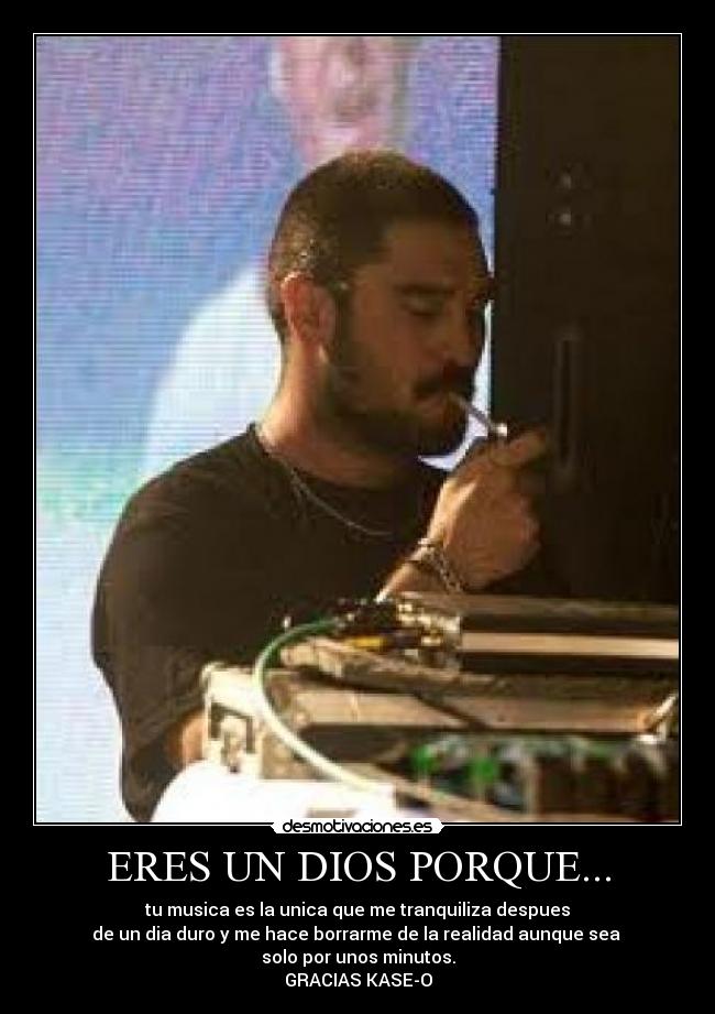 ERES UN DIOS PORQUE... - tu musica es la unica que me tranquiliza despues
de un dia duro y me hace borrarme de la realidad aunque sea
solo por unos minutos.
GRACIAS KASE-O