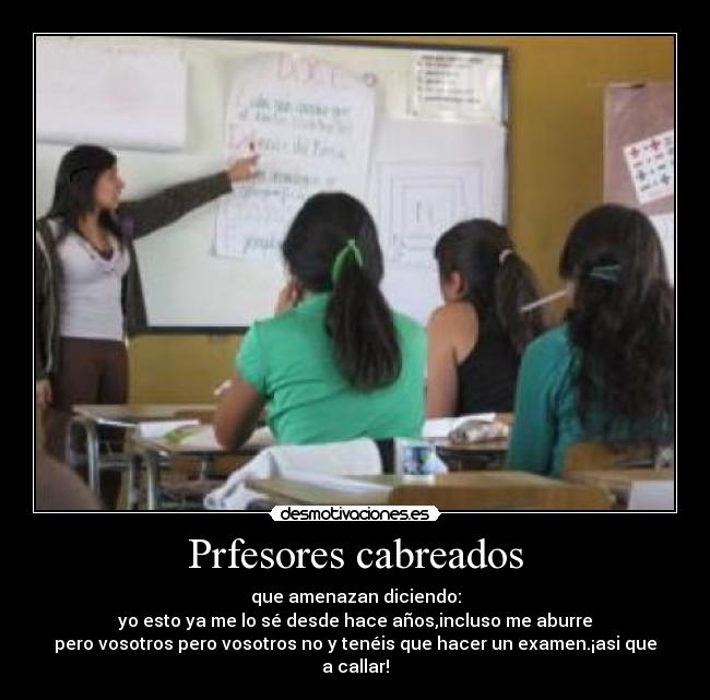 Prfesores cabreados - que amenazan diciendo:
yo esto ya me lo sé desde hace años,incluso me aburre
pero vosotros pero vosotros no y tenéis que hacer un examen.¡asi que a callar!