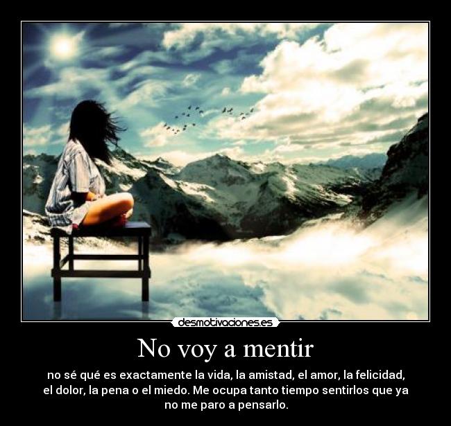 No voy a mentir - no sé qué es exactamente la vida, la amistad, el amor, la felicidad,
el dolor, la pena o el miedo. Me ocupa tanto tiempo sentirlos que ya
no me paro a pensarlo.