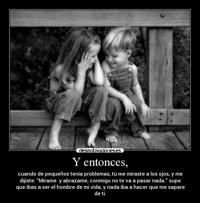 Y entonces, - cuando de pequeños tenía problemas, tú me miraste a los ojos, y me
dijiste: Mírame y abrazame, conmigo no te va a pasar nada. supe
que ibas a ser el hombre de mi vida, y nada iba a hacer que me sapare
de ti.