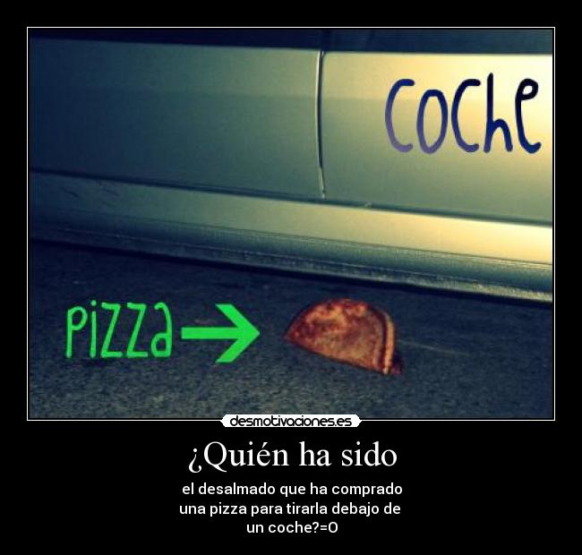 ¿Quién ha sido - el desalmado que ha comprado
una pizza para tirarla debajo de 
un coche?=O