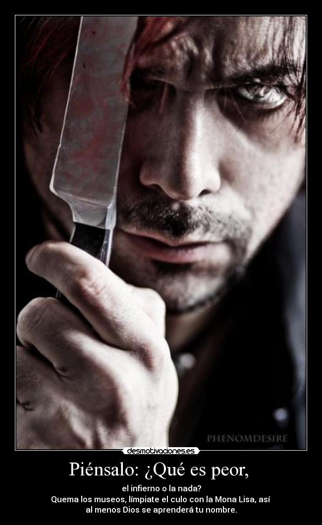 Piénsalo: ¿Qué es peor,  - el infierno o la nada?
Quema los museos, límpiate el culo con la Mona Lisa, así 
al menos Dios se aprenderá tu nombre.