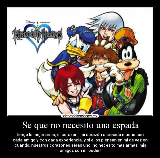 Se que no necesito una espada - tengo la mejor arma, el corazón,. mi corazón a crecido mucho con
cada amigo y con cada experiencia, y si ellos piensan en mi de vez en
cuando, nuestros corazones serán uno, no necesito mas armas, mis
amigos son mi poder!