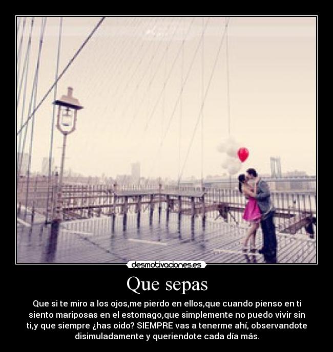 Que sepas - Que si te miro a los ojos,me pierdo en ellos,que cuando pienso en ti
siento mariposas en el estomago,que simplemente no puedo vivir sin
ti,y que siempre ¿has oido? SIEMPRE vas a tenerme ahí, observandote
disimuladamente y queriendote cada día más.