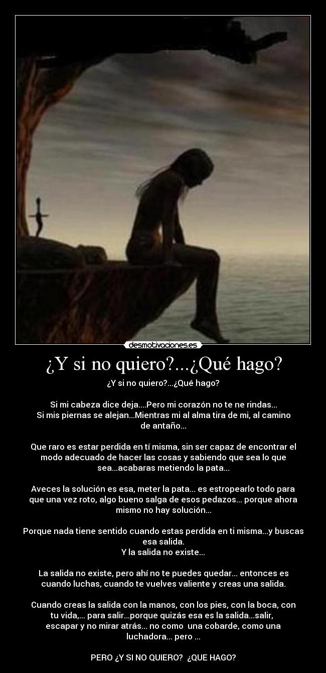 ¿Y si no quiero?...¿Qué hago? - ¿Y si no quiero?...¿Qué hago?
Si mi cabeza dice deja....Pero mi corazón no te ne rindas...
Si mis piernas se alejan...Mientras mi al alma tira de mi, al camino
de antaño...
Que raro es estar perdida en tí misma, sin ser capaz de encontrar el
modo adecuado de hacer las cosas y sabiendo que sea lo que
sea...acabaras metiendo la pata...
Aveces la solución es esa, meter la pata... es estropearlo todo para
que una vez roto, algo bueno salga de esos pedazos... porque ahora
mismo no hay solución...
Porque nada tiene sentido cuando estas perdida en ti misma...y buscas
esa salida.
Y la salida no existe...
La salida no existe, pero ahí no te puedes quedar... entonces es
cuando luchas, cuando te vuelves valiente y creas una salida.
Cuando creas la salida con la manos, con los pies, con la boca, con
tu vida,... para salir...porque quizás esa es la salida...salir,
escapar y no mirar atrás... no como una cobarde, como una
luchadora... pero ...
PERO ¿Y SI NO QUIERO? ¿QUE HAGO?