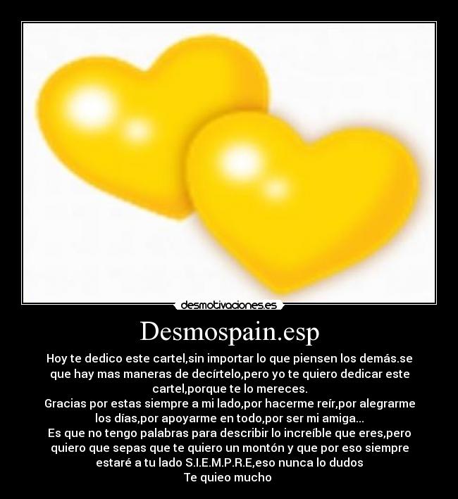 Desmospain.esp - Hoy te dedico este cartel,sin importar lo que piensen los demás.se
que hay mas maneras de decírtelo,pero yo te quiero dedicar este
cartel,porque te lo mereces.
Gracias por estas siempre a mi lado,por hacerme reír,por alegrarme
los días,por apoyarme en todo,por ser mi amiga...
Es que no tengo palabras para describir lo increíble que eres,pero
quiero que sepas que te quiero un montón y que por eso siempre
estaré a tu lado S.I.E.M.P.R.E,eso nunca lo dudos
Te quieo mucho ♥