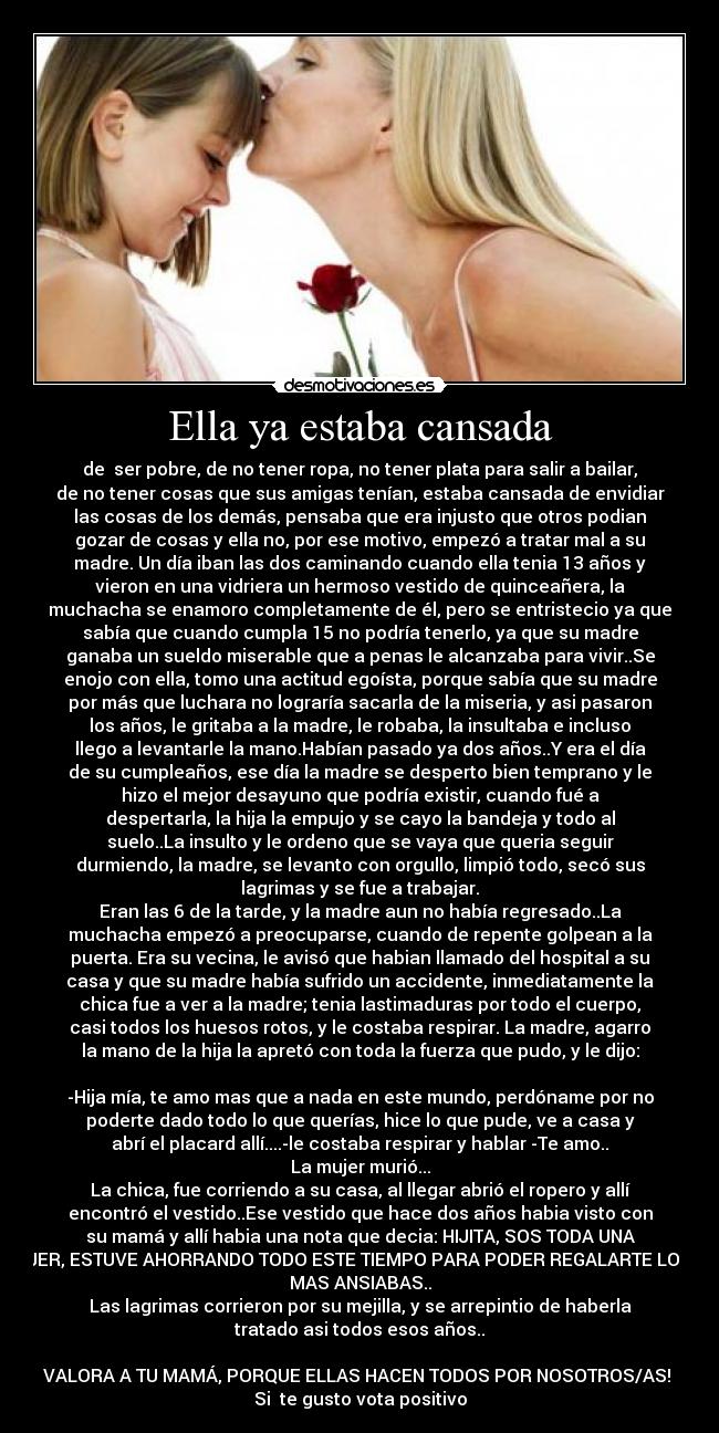 Ella ya estaba cansada - de  ser pobre, de no tener ropa, no tener plata para salir a bailar,
de no tener cosas que sus amigas tenían, estaba cansada de envidiar
las cosas de los demás, pensaba que era injusto que otros podian
gozar de cosas y ella no, por ese motivo, empezó a tratar mal a su
madre. Un día iban las dos caminando cuando ella tenia 13 años y
vieron en una vidriera un hermoso vestido de quinceañera, la
muchacha se enamoro completamente de él, pero se entristecio ya que
sabía que cuando cumpla 15 no podría tenerlo, ya que su madre
ganaba un sueldo miserable que a penas le alcanzaba para vivir..Se
enojo con ella, tomo una actitud egoísta, porque sabía que su madre
por más que luchara no lograría sacarla de la miseria, y asi pasaron
los años, le gritaba a la madre, le robaba, la insultaba e incluso
llego a levantarle la mano.Habían pasado ya dos años..Y era el día
de su cumpleaños, ese día la madre se desperto bien temprano y le
hizo el mejor desayuno que podría existir, cuando fué a
despertarla, la hija la empujo y se cayo la bandeja y todo al
suelo..La insulto y le ordeno que se vaya que queria seguir
durmiendo, la madre, se levanto con orgullo, limpió todo, secó sus
lagrimas y se fue a trabajar.
Eran las 6 de la tarde, y la madre aun no había regresado..La
muchacha empezó a preocuparse, cuando de repente golpean a la
puerta. Era su vecina, le avisó que habian llamado del hospital a su
casa y que su madre había sufrido un accidente, inmediatamente la
chica fue a ver a la madre; tenia lastimaduras por todo el cuerpo,
casi todos los huesos rotos, y le costaba respirar. La madre, agarro
la mano de la hija la apretó con toda la fuerza que pudo, y le dijo:

-Hija mía, te amo mas que a nada en este mundo, perdóname por no
poderte dado todo lo que querías, hice lo que pude, ve a casa y
abrí el placard allí....-le costaba respirar y hablar -Te amo..
La mujer murió...
La chica, fue corriendo a su casa, al llegar abrió el ropero y allí
encontró el vestido..Ese vestido que hace dos años habia visto con
su mamá y allí habia una nota que decia: HIJITA, SOS TODA UNA
MUJER, ESTUVE AHORRANDO TODO ESTE TIEMPO PARA PODER REGALARTE LO QUE
MAS ANSIABAS..
Las lagrimas corrieron por su mejilla, y se arrepintio de haberla
tratado asi todos esos años..

VALORA A TU MAMÁ, PORQUE ELLAS HACEN TODOS POR NOSOTROS/AS! 
Si  te gusto vota positivo