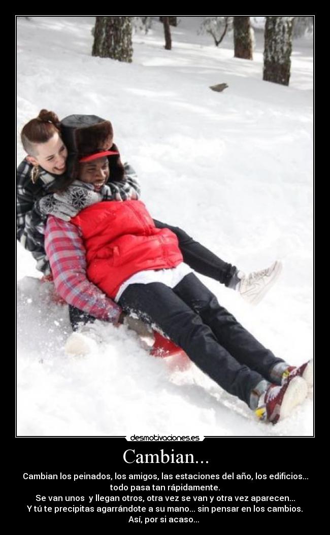 Cambian... - Cambian los peinados, los amigos, las estaciones del año, los edificios...
todo pasa tan rápidamente.
Se van unos y llegan otros, otra vez se van y otra vez aparecen...
Y tú te precipitas agarrándote a su mano... sin pensar en los cambios.
Así, por si acaso...