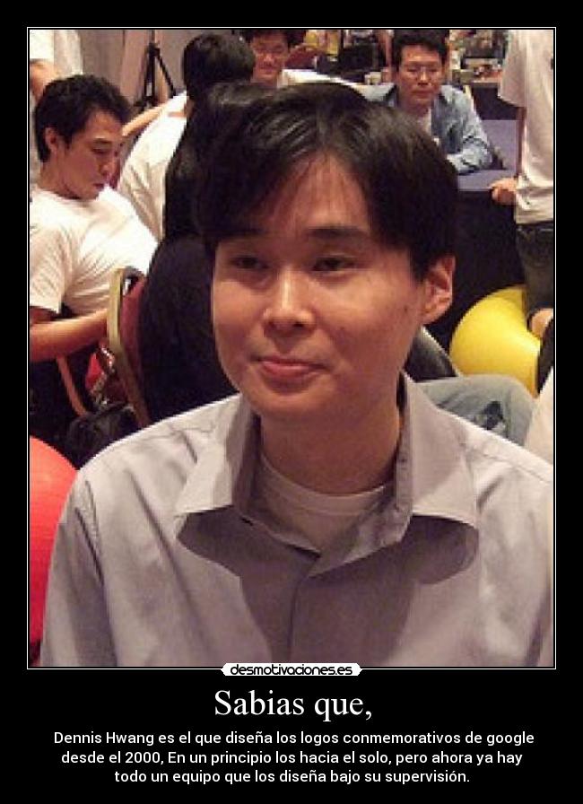 Sabias que, -  Dennis Hwang es el que diseña los logos conmemorativos de google
desde el 2000, En un principio los hacia el solo, pero ahora ya hay
todo un equipo que los diseña bajo su supervisión.