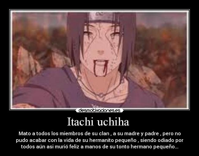 Itachi uchiha  - Mato a todos los miembros de su clan , a su madre y padre , pero no
pudo acabar con la vida de su hermanito pequeño , siendo odiado por
todos aún asi murió feliz a manos de su tonto hermano pequeño...