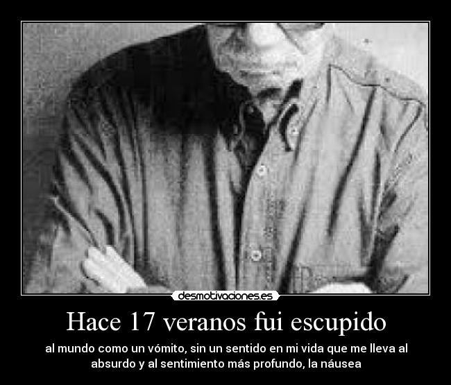 Hace 17 veranos fui escupido - al mundo como un vómito, sin un sentido en mi vida que me lleva al
absurdo y al sentimiento más profundo, la náusea