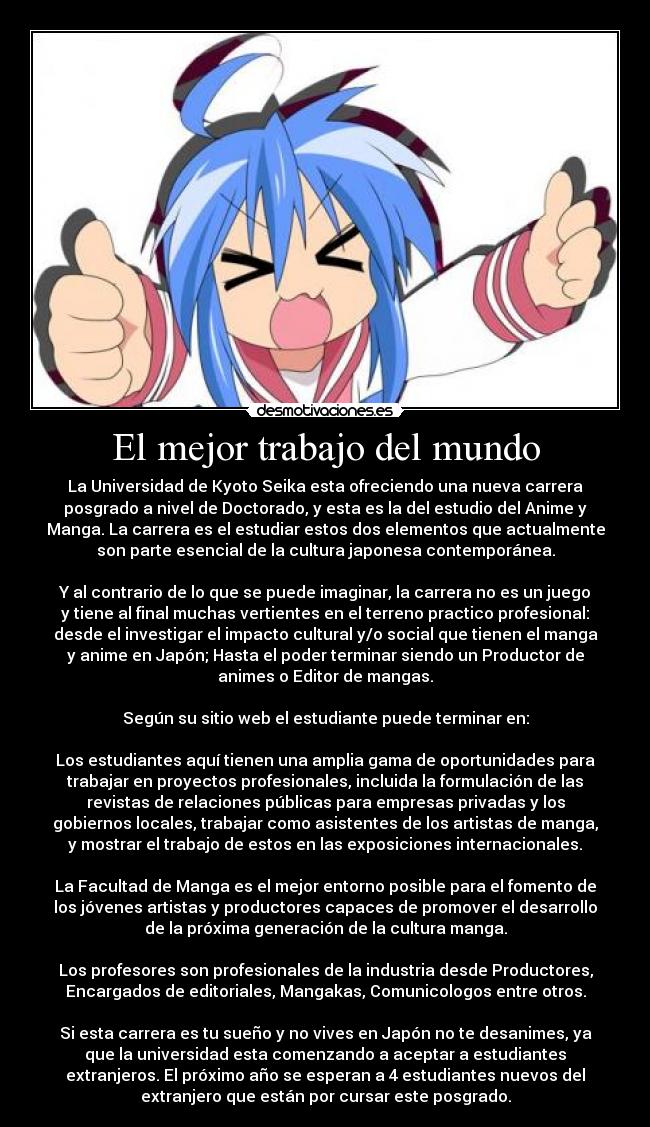 El mejor trabajo del mundo - La Universidad de Kyoto Seika esta ofreciendo una nueva carrera
posgrado a nivel de Doctorado, y esta es la del estudio del Anime y
Manga. La carrera es el estudiar estos dos elementos que actualmente
son parte esencial de la cultura japonesa contemporánea.

Y al contrario de lo que se puede imaginar, la carrera no es un juego
y tiene al final muchas vertientes en el terreno practico profesional:
desde el investigar el impacto cultural y/o social que tienen el manga
y anime en Japón; Hasta el poder terminar siendo un Productor de
animes o Editor de mangas.

Según su sitio web el estudiante puede terminar en:

Los estudiantes aquí tienen una amplia gama de oportunidades para
trabajar en proyectos profesionales, incluida la formulación de las
revistas de relaciones públicas para empresas privadas y los
gobiernos locales, trabajar como asistentes de los artistas de manga,
y mostrar el trabajo de estos en las exposiciones internacionales.

La Facultad de Manga es el mejor entorno posible para el fomento de
los jóvenes artistas y productores capaces de promover el desarrollo
de la próxima generación de la cultura manga.

Los profesores son profesionales de la industria desde Productores,
Encargados de editoriales, Mangakas, Comunicologos entre otros.

Si esta carrera es tu sueño y no vives en Japón no te desanimes, ya
que la universidad esta comenzando a aceptar a estudiantes
extranjeros. El próximo año se esperan a 4 estudiantes nuevos del
extranjero que están por cursar este posgrado.