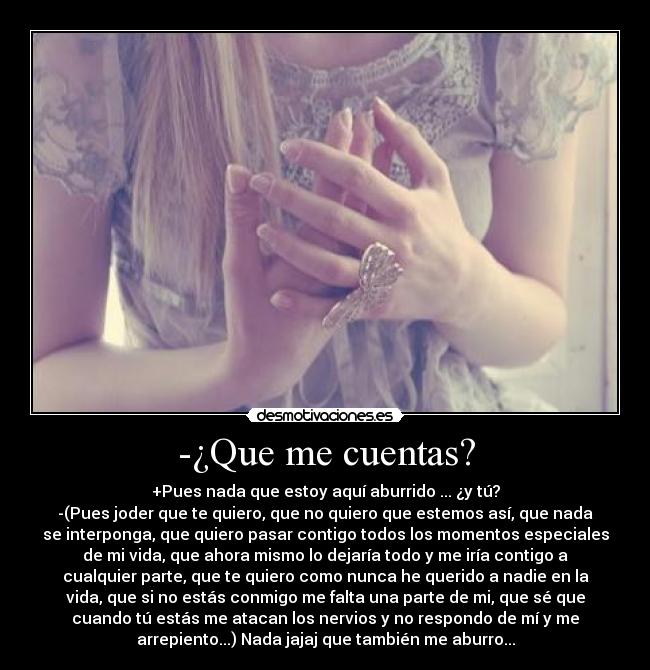 -¿Que me cuentas? - +Pues nada que estoy aquí aburrido ... ¿y tú?
-(Pues joder que te quiero, que no quiero que estemos así, que nada
se interponga, que quiero pasar contigo todos los momentos especiales
de mi vida, que ahora mismo lo dejaría todo y me iría contigo a
cualquier parte, que te quiero como nunca he querido a nadie en la
vida, que si no estás conmigo me falta una parte de mi, que sé que
cuando tú estás me atacan los nervios y no respondo de mí y me
arrepiento...) Nada jajaj que también me aburro...