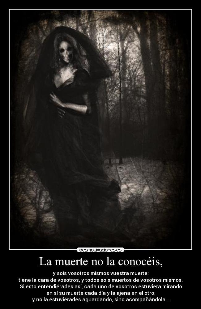 La muerte no la conocéis, - y sois vosotros mismos vuestra muerte:
tiene la cara de vosotros, y todos sois muertos de vosotros mismos.
Si esto entendiérades así, cada uno de vosotros estuviera mirando
en sí su muerte cada día y la ajena en el otro;
y no la estuviérades aguardando, sino acompañándola...