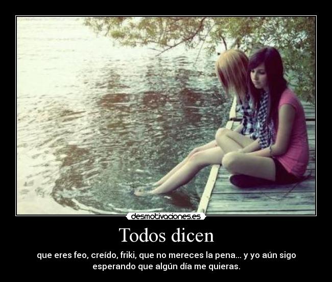 Todos dicen - que eres feo, creído, friki, que no mereces la pena... y yo aún sigo
esperando que algún día me quieras.