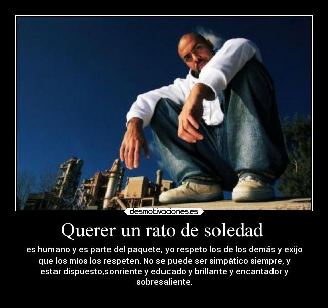 Querer un rato de soledad  - es humano y es parte del paquete, yo respeto los de los demás y exijo
que los míos los respeten. No se puede ser simpático siempre, y
estar dispuesto,sonriente y educado y brillante y encantador y
sobresaliente.
