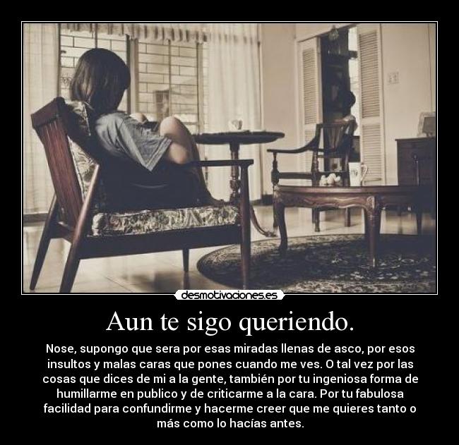 Aun te sigo queriendo. - Nose, supongo que sera por esas miradas llenas de asco, por esos
insultos y malas caras que pones cuando me ves. O tal vez por las
cosas que dices de mi a la gente, también por tu ingeniosa forma de
humillarme en publico y de criticarme a la cara. Por tu fabulosa
facilidad para confundirme y hacerme creer que me quieres tanto o
más como lo hacías antes.