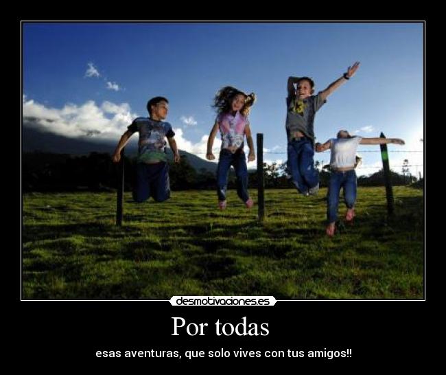 Por todas - esas aventuras, que solo vives con tus amigos!!