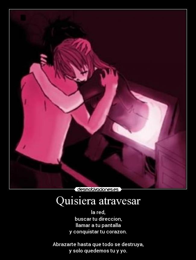 Quisiera atravesar - la red,
buscar tu direccion,
llamar a tu pantalla
y conquistar tu corazon.

Abrazarte hasta que todo se destruya,
y solo quedemos tu y yo.