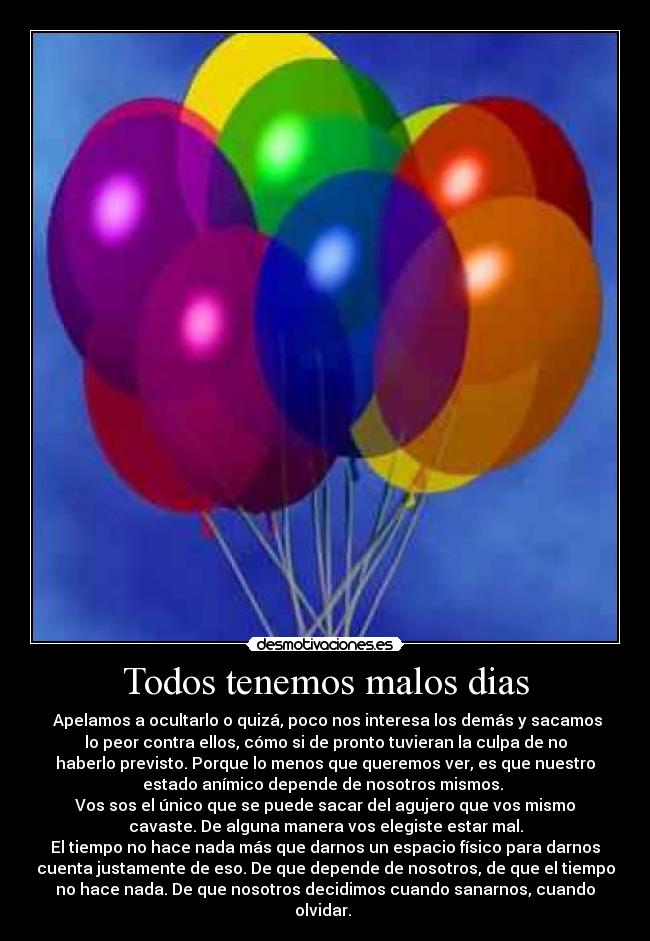 Todos tenemos malos dias - Apelamos a ocultarlo o quizá, poco nos interesa los demás y sacamos
lo peor contra ellos, cómo si de pronto tuvieran la culpa de no
haberlo previsto. Porque lo menos que queremos ver, es que nuestro
estado anímico depende de nosotros mismos.
Vos sos el único que se puede sacar del agujero que vos mismo
cavaste. De alguna manera vos elegiste estar mal.
El tiempo no hace nada más que darnos un espacio físico para darnos
cuenta justamente de eso. De que depende de nosotros, de que el tiempo
no hace nada. De que nosotros decidimos cuando sanarnos, cuando
olvidar.