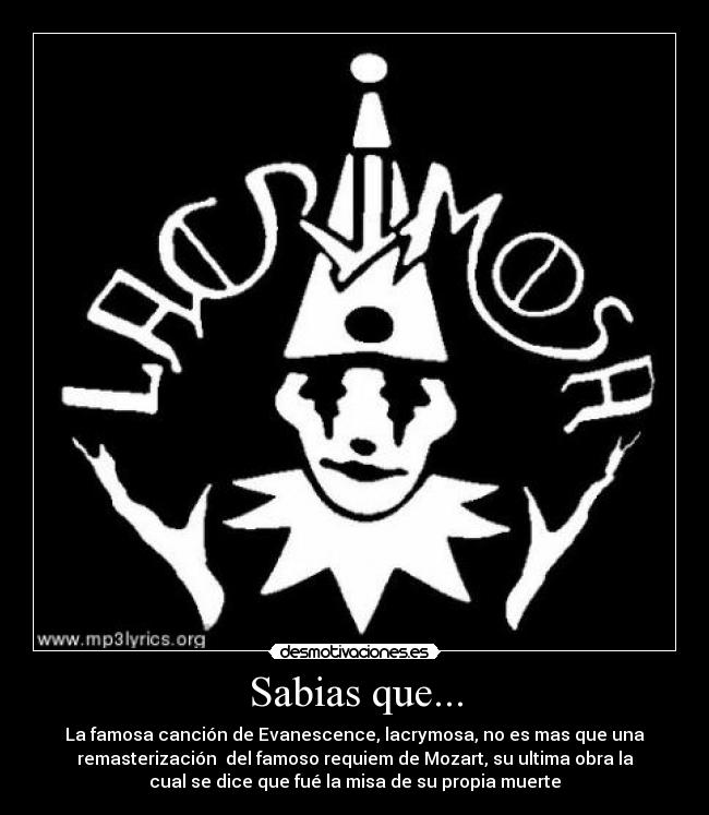 Sabias que... - La famosa canción de Evanescence, lacrymosa, no es mas que una
remasterización del famoso requiem de Mozart, su ultima obra la
cual se dice que fué la misa de su propia muerte