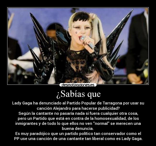 ¿Sabías que - Lady Gaga ha denunciado al Partido Popular de Tarragona por usar su
canción Alejandro para hacerse publicidad?
Según la cantante no pasaría nada si fuera cualquier otra cosa,
pero un Partido que está en contra de la homosexualidad, de los
inmigrantes y de todo lo que ellos no ven normal se merecen una
buena denuncia.
Es muy paradójico que un partido político tan conservador como el
PP use una canción de una cantante tan liberal como es Lady Gaga.