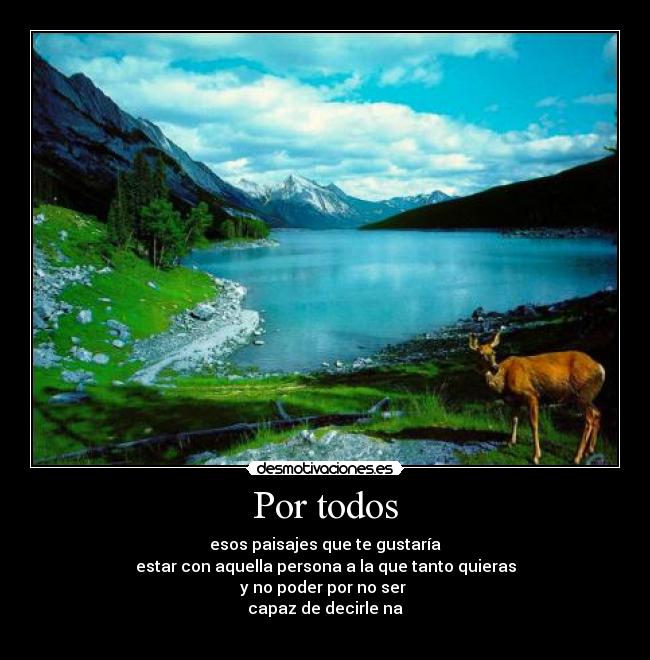 Por todos - esos paisajes que te gustaría
estar con aquella persona a la que tanto quieras
y no poder por no ser 
capaz de decirle na
