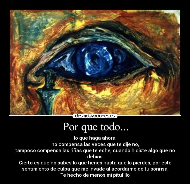 Por que todo... - lo que haga ahora,
no compensa las veces que te dije no,
tampoco compensa las riñas que te eche, cuando hiciste algo que no
debías.
Cierto es que no sabes lo que tienes hasta que lo pierdes, por este
sentimiento de culpa que me invade al acordarme de tu sonrisa,
Te hecho de menos mi pitufillo