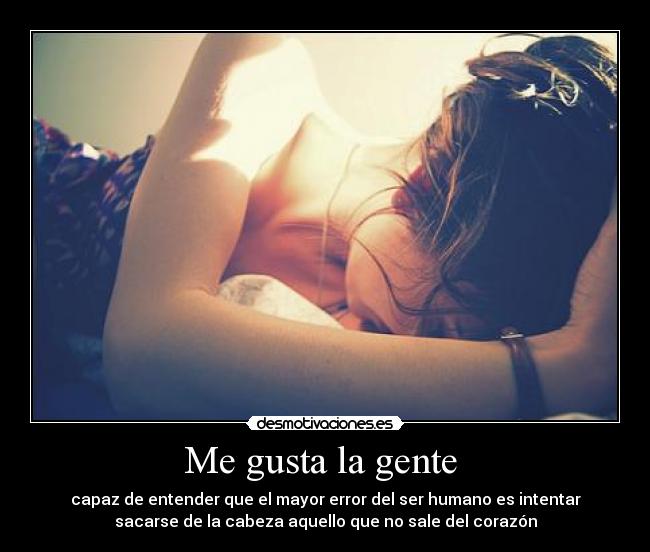 Me gusta la gente - capaz de entender que el mayor error del ser humano es intentar
sacarse de la cabeza aquello que no sale del corazón