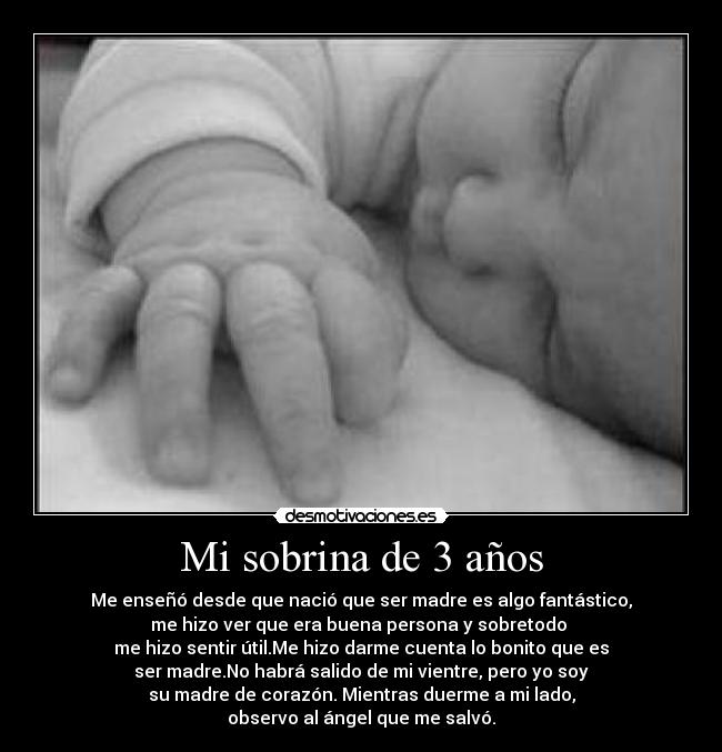 Mi sobrina de 3 años - Me enseñó desde que nació que ser madre es algo fantástico,
me hizo ver que era buena persona y sobretodo 
me hizo sentir útil.Me hizo darme cuenta lo bonito que es
ser madre.No habrá salido de mi vientre, pero yo soy
su madre de corazón. Mientras duerme a mi lado,
observo al ángel que me salvó.