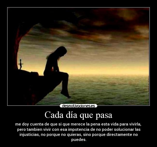 Cada día que pasa - me doy cuenta de que si que merece la pena esta vida para vivirla,
pero tambien vivir con esa impotencia de no poder solucionar las
injusticias, no porque no quieras, sino porque directamente no
puedes.