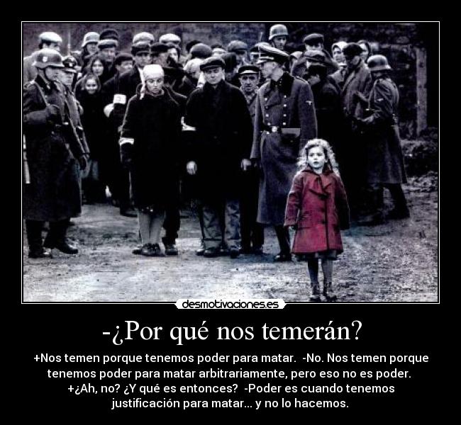 -¿Por qué nos temerán? - +Nos temen porque tenemos poder para matar.  -No. Nos temen porque
tenemos poder para matar arbitrariamente, pero eso no es poder. 
+¿Ah, no? ¿Y qué es entonces?  -Poder es cuando tenemos
justificación para matar... y no lo hacemos.