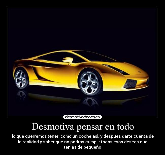 Desmotiva pensar en todo - lo que querremos tener, como un coche asi, y despues darte cuenta de
la realidad y saber que no podras cumplir todos esos deseos que
tenias de pequeño