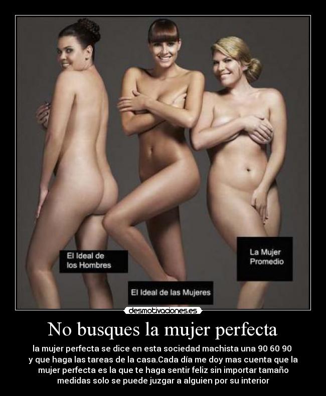 No busques la mujer perfecta - la mujer perfecta se dice en esta sociedad machista una 90 60 90 
y que haga las tareas de la casa.Cada día me doy mas cuenta que la
mujer perfecta es la que te haga sentir feliz sin importar tamaño
medidas solo se puede juzgar a alguien por su interior