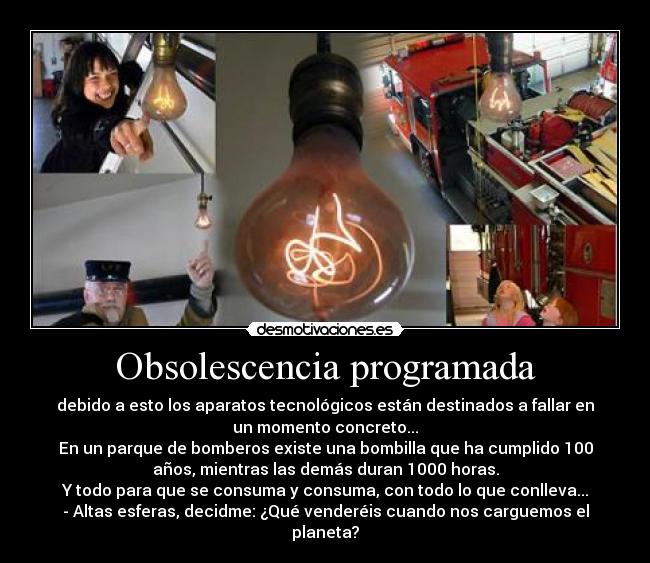 Obsolescencia programada - debido a esto los aparatos tecnológicos están destinados a fallar en
un momento concreto...
En un parque de bomberos existe una bombilla que ha cumplido 100
años, mientras las demás duran 1000 horas.
Y todo para que se consuma y consuma, con todo lo que conlleva...
- Altas esferas, decidme: ¿Qué venderéis cuando nos carguemos el
planeta?