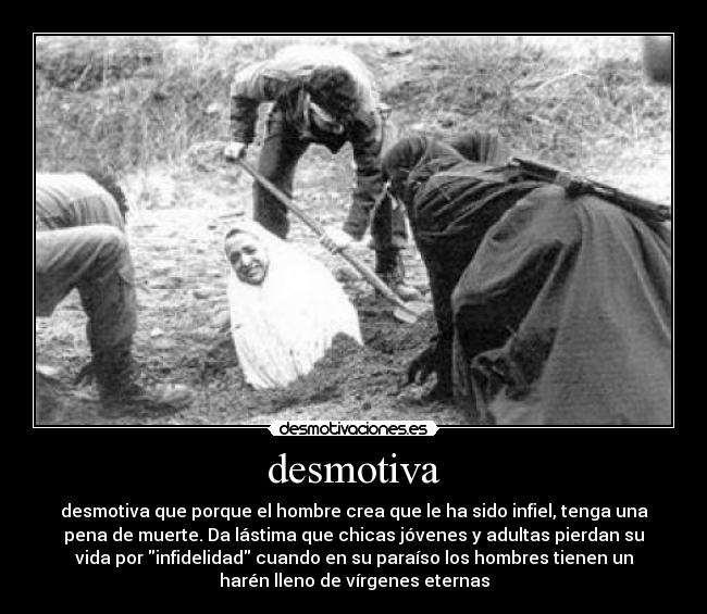 desmotiva - desmotiva que porque el hombre crea que le ha sido infiel, tenga una
pena de muerte. Da lástima que chicas jóvenes y adultas pierdan su
vida por infidelidad cuando en su paraíso los hombres tienen un
harén lleno de vírgenes eternas