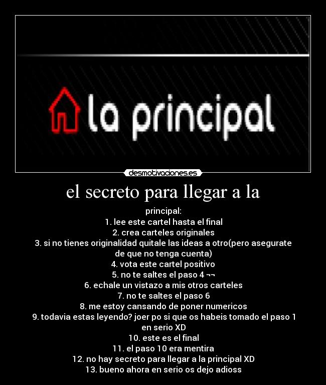 el secreto para llegar a la - principal:
1. lee este cartel hasta el final
2. crea carteles originales
3. si no tienes originalidad quitale las ideas a otro(pero asegurate
de que no tenga cuenta)
4. vota este cartel positivo
5. no te saltes el paso 4 ¬¬
6. echale un vistazo a mis otros carteles
7. no te saltes el paso 6
8. me estoy cansando de poner numericos
9. todavia estas leyendo? joer po si que os habeis tomado el paso 1
en serio XD
10. este es el final
11. el paso 10 era mentira
12. no hay secreto para llegar a la principal XD
13. bueno ahora en serio os dejo adioss