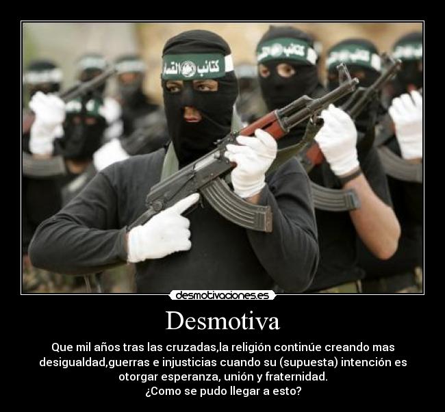 Desmotiva - Que mil años tras las cruzadas,la religión continúe creando mas
desigualdad,guerras e injusticias cuando su (supuesta) intención es
otorgar esperanza, unión y fraternidad.
¿Como se pudo llegar a esto?