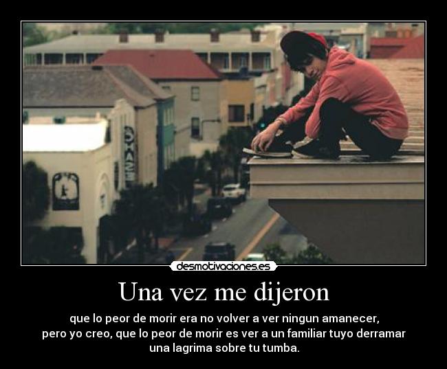 Una vez me dijeron - que lo peor de morir era no volver a ver ningun amanecer,
pero yo creo, que lo peor de morir es ver a un familiar tuyo derramar
una lagrima sobre tu tumba.