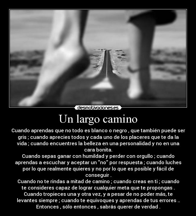 Un largo camino - Cuando aprendas que no todo es blanco o negro , que también puede ser
gris ; cuando aprecies todos y cada uno de los placeres que te da la
vida ; cuando encuentres la belleza en una personalidad y no en una
cara bonita.
Cuando sepas ganar con humildad y perder con orgullo ; cuando
aprendas a escuchar y aceptar un no por respuesta ; cuando luches
por lo que realmente quieres y no por lo que es posible y fácil de
conseguir .
Cuando no te rindas a mitad de camino ; cuando creas en ti ; cuando
te consideres capaz de lograr cualquier meta que te propongas .
Cuando tropieces una y otra vez, y a pesar de no poder más, te
levantes siempre ; cuando te equivoques y aprendas de tus errores ..
Entonces , sólo entonces , sabrás querer de verdad .