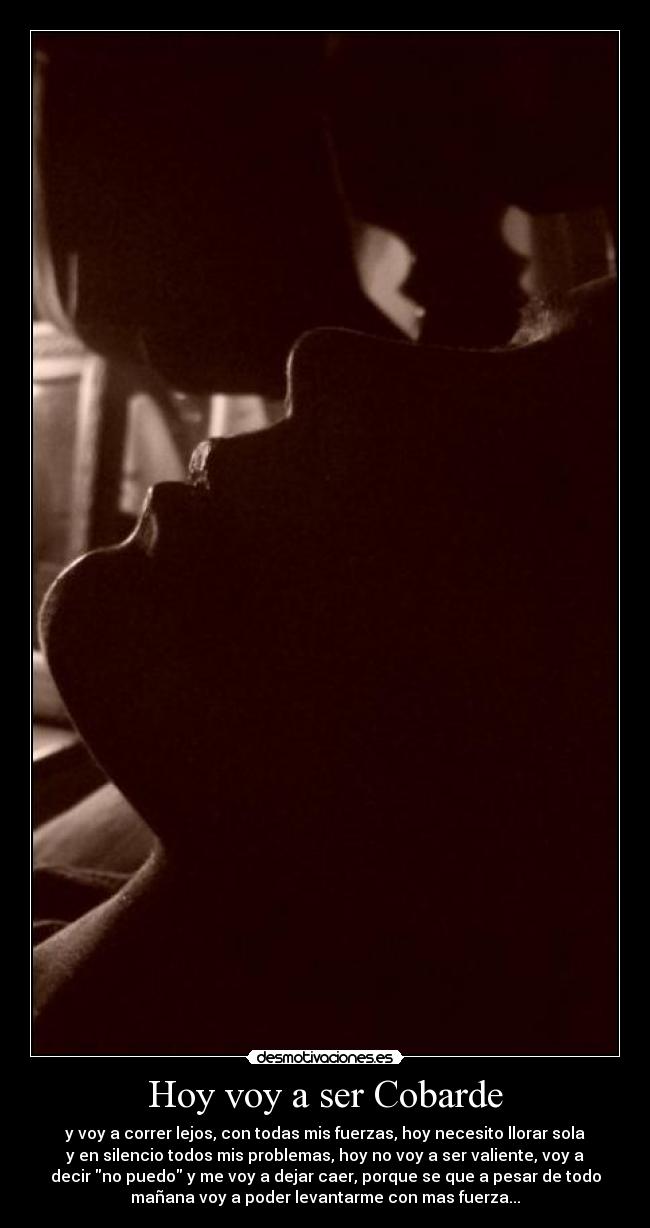 Hoy voy a ser Cobarde - y voy a correr lejos, con todas mis fuerzas, hoy necesito llorar sola
y en silencio todos mis problemas, hoy no voy a ser valiente, voy a
decir no puedo y me voy a dejar caer, porque se que a pesar de todo
mañana voy a poder levantarme con mas fuerza...