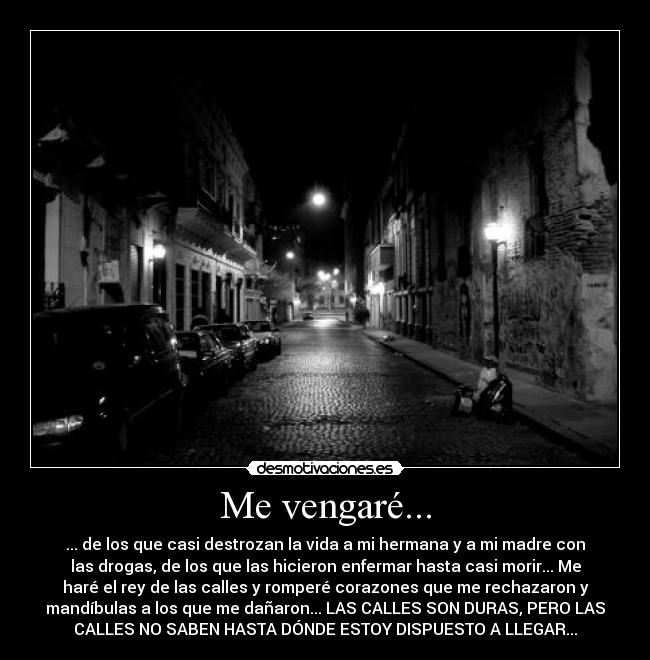 Me vengaré... - ... de los que casi destrozan la vida a mi hermana y a mi madre con
las drogas, de los que las hicieron enfermar hasta casi morir... Me
haré el rey de las calles y romperé corazones que me rechazaron y
mandíbulas a los que me dañaron... LAS CALLES SON DURAS, PERO LAS
CALLES NO SABEN HASTA DÓNDE ESTOY DISPUESTO A LLEGAR...