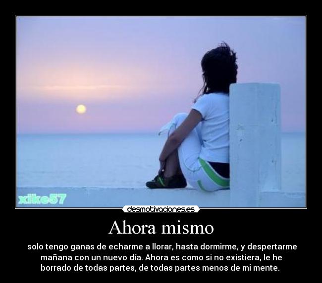 Ahora mismo -  solo tengo ganas de echarme a llorar, hasta dormirme, y despertarme
mañana con un nuevo día. Ahora es como si no existiera, le he
borrado de todas partes, de todas partes menos de mi mente. 