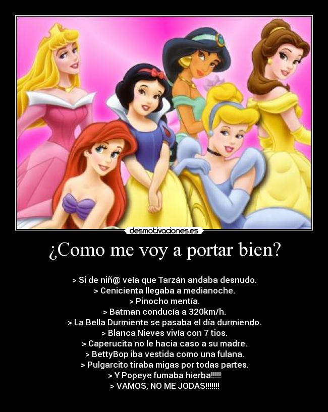 ¿Como me voy a portar bien? - 
> Si de niñ@ veía que Tarzán andaba desnudo.
> Cenicienta llegaba a medianoche.
> Pinocho mentía.
> Batman conducía a 320km/h.
> La Bella Durmiente se pasaba el día durmiendo.
> Blanca Nieves vivía con 7 tios.
> Caperucita no le hacia caso a su madre.
> BettyBop iba vestida como una fulana.
> Pulgarcito tiraba migas por todas partes.
> Y Popeye fumaba hierba!!!!!
> VAMOS, NO ME JODAS!!!!!!!
